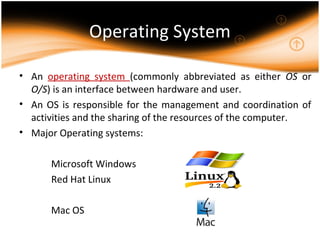 Operating System
• An operating system (commonly abbreviated as either OS or
O/S) is an interface between hardware and user.
• An OS is responsible for the management and coordination of
activities and the sharing of the resources of the computer.
• Major Operating systems:
Microsoft Windows
Red Hat Linux
Mac OS
 