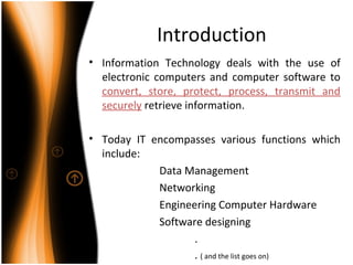 Introduction
• Information Technology deals with the use of
electronic computers and computer software to
convert, store, protect, process, transmit and
securely retrieve information.
• Today IT encompasses various functions which
include:
Data Management
Networking
Engineering Computer Hardware
Software designing
.
. ( and the list goes on)
 