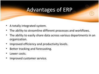 Advantages of ERP
• A totally integrated system.
• The ability to streamline different processes and workflows.
• The ability to easily share data across various departments in an
organization.
• Improved efficiency and productivity levels.
• Better tracking and forecasting.
• Lower costs.
• Improved customer service.
 