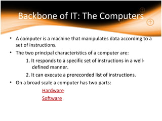 Backbone of IT: The Computers
• A computer is a machine that manipulates data according to a
set of instructions.
• The two principal characteristics of a computer are:
1. It responds to a specific set of instructions in a well-
defined manner.
2. It can execute a prerecorded list of instructions.
• On a broad scale a computer has two parts:
Hardware
Software
 
