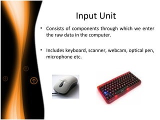 Input Unit
• Consists of components through which we enter
the raw data in the computer.
• Includes keyboard, scanner, webcam, optical pen,
microphone etc.
 