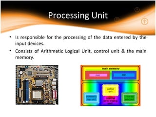 Processing Unit
• Is responsible for the processing of the data entered by the
input devices.
• Consists of Arithmetic Logical Unit, control unit & the main
memory.
 
