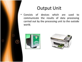 Output Unit
• Consists of devices which are used to
communicate the results of data processing
carried out by the processing unit to the outside
world.
 