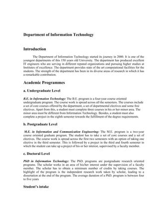 Department of Information Technology


Introduction
        The Department of Information Technology started its journey in 2000. It is one of the
youngest departments of this 150 years old University. The department has produced excellent
IT engineers who are serving in different reputed organizations and pursuing higher studies at
Institutes of excellence. The department provides state of the art computational facilities for the
students. The strength of the department has been in its diverse areas of research in which it has
a remarkable contribution.

Academic Programmes
a. Undergraduate Level

B.E. in Information Technology: The B.E. program is a four-year course oriented
undergraduate program. The course work is spread across all the semesters. The courses include
a set of core courses offered by the department, a set of departmental electives and some free
electives. Apart from this, a student must complete three courses in his or her minor area. The
minor area must be different from Information Technology. Besides, a student must also
complete a project in the eighth semester towards the fulfillment of the degree requirements.

b. Postgraduate Level

 M.E. in Information and Communication Engineering: The M.E. program is a two-year
course oriented graduate program. The student has to take a set of core courses and a set of
electives. The course work is spread across the first two semesters with an option of taking one
elective in the third semester. This is followed by a project in the third and fourth semester in
which the student can take up a project of his or her interest, supervised by a faculty member.

c. Doctoral Level

PhD in Information Technology: The PhD. programs are postgraduate research oriented
programs. The scholar works in an area of his/her interest under the supervision of a faculty
member. The scholar has to obtain a minimum number of credits by taking courses. The
highlight of the program is the independent research work taken by scholar, leading to a
dissertation at the end of the program. The average duration of a PhD. program is between four
to five years

Student’s intake
 