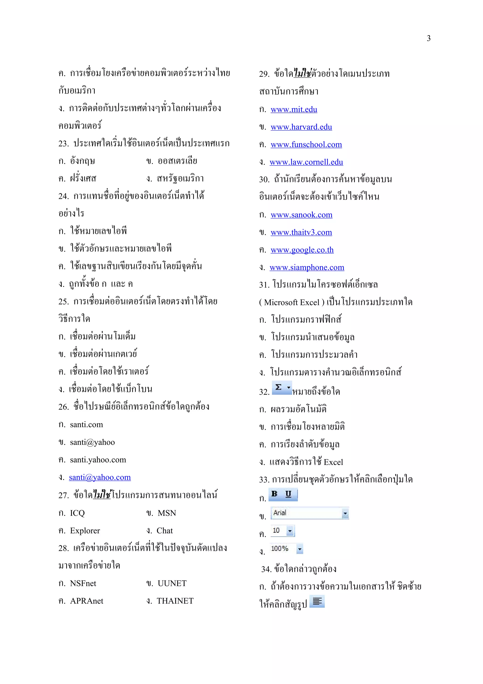 3

  .ก 2 &                )             "/# - #) 0      29.            # ) &        * 7
ก        /ก                                                     ก '<ก
 . ก / ) ก * ' ) f #& ก()                             ก. www.mit.edu
      "/# -                                               . www.harvard.edu
23. * ' / 2 /                        - 1 *+ * '. ก        . www.funschool.com
ก. กg                            .                      . www.law.cornell.edu
  .h '                          .         e /ก        30. ก               ก
24. ก . 2           )       /            - 1 0          /       - 14          #1 0M -0
    ) 0                                               ก. www.sanook.com
ก. 2            0"                                        . www.thaitv3.com
  . 2#ก .                           0"                    . www.google.co.th
  . 2 e /                       ก & 4!                  . www.siamphone.com
 . ก : ก.                                             31. &* .ก 0 & M N - 1ก M
25. ก 2 ) /               - 1 &               0 &     ( Microsoft Excel ) *+ &* .ก * 7
#/;ก                                                  ก. &* .ก ก NNCก -
ก. 2 ) () & 1                                             . &* .ก
  . 2 ) () ก # -                                          . &* .ก ก * #
  . 2 ) & 2                   -                         . &* .ก                #9 / 1ก     /ก -
 . 2 ) & 2. 1ก&                                       32.               <
26. 2 0* 9 - / 1ก                  /ก -      ก        ก. ( # & /
ก. santi.com                                              .ก 2 &               //
  . santi@yahoo                                           .ก
  . santi.yahoo.com                                     . . #/;ก 2 Excel
 . santi@yahoo.com                                    33. ก * 2! # ก                   /ก ก*!z
27.             &* .ก ก                         0 -   ก.
ก. ICQ                           . MSN                    .
  . Explorer                    . Chat                    .
28.         ) /       - 1 2 *o44!                .*     .
   4ก         )                                        34.        ก )# ก
ก. NSFnet                       . UUNET               ก.          ก #        #        ก      2/ M
  . APRAnet                     . THAINET                     /ก , *
 