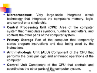 Microprocessor:  Very large-scale integrated circuit technology that integrates the computer's memory, logic, and control on a single chip. Central Processing Unit (CPU)  Area of the computer system that manipulates symbols, numbers, and letters, and controls the other parts of the computer system. Primary Storage  Part of the computer that temporarily stores program instructions and data being used by the instructions. Arithmetic-logic Unit (ALU)  Component of the CPU that performs the principal logic and arithmetic operations of the computer.  Control Unit  Component of the CPU that controls and coordinates the other parts of the computer system. 