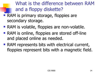 What is the difference between RAM and a floppy diskette? RAM is primary storage, floppies are secondary storage. RAM is volatile, floppies are non-volatile. RAM is online, floppies are stored off-line and placed online as needed. RAM represents bits with electrical current, floppies represent bits with a magnetic field. 