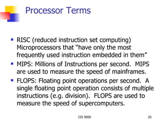 Processor Terms RISC (reduced instruction set computing) Microprocessors that “have only the most frequently used instruction embedded in them” MIPS: Millions of Instructions per second.  MIPS are used to measure the speed of mainframes. FLOPS: Floating point operations per second.  A single floating point operation consists of multiple instructions (e.g. division).  FLOPS are used to measure the speed of supercomputers. 
