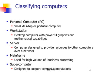 Classifying computers Personal Computer (PC) Small desktop or portable computer  Workstation Desktop computer with powerful graphics and  mathematical capabilities Server Computer designed to provide resources to other computers over a network Mainframe Used for high volume of  business processing Supercomputer Designed to support complex computations 