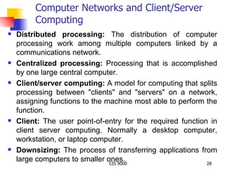 Computer Networks and Client/Server Computing Distributed processing:  The distribution of computer processing work among multiple computers linked by a communications network.  Centralized processing:  Processing that is accomplished by one large central computer. Client/server computing:  A model for computing that splits processing between "clients" and "servers" on a network, assigning functions to the machine most able to perform the function. Client:  The user point-of-entry for the required function in client server computing. Normally a desktop computer, workstation, or laptop computer. Downsizing:  The process of transferring applications from large computers to smaller ones. 