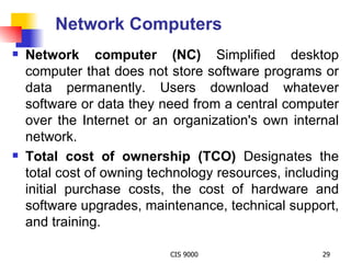 Network Computers Network computer (NC)  Simplified desktop computer that does not store software programs or data permanently. Users download whatever software or data they need from a central computer over the Internet or an organization's own internal network. Total cost of ownership (TCO)  Designates the total cost of owning technology resources, including initial purchase costs, the cost of hardware and software upgrades, maintenance, technical support, and training. 