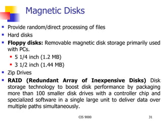 Magnetic Disks Provide random/direct processing of files Hard disks Floppy disks:   Removable magnetic disk storage primarily used with PCs. 5 1/4 inch (1.2 MB) 3 1/2 inch (1.44 MB) Zip Drives RAID (Redundant Array of Inexpensive Disks)  Disk storage technology to boost disk performance by packaging more than 100 smaller disk drives with a controller chip and specialized software in a single large unit to deliver data over multiple paths simultaneously. 