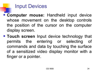 Input Devices Computer mouse:  Handheld input device whose movement on the desktop controls the position of the cursor on the computer display screen. Touch screen  Input device technology that permits the entering or selecting of commands and data by touching the surface of a sensitized video display monitor with a finger or a pointer. 