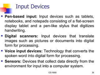 Input Devices Pen-based input:  Input devices such as tablets, notebooks, and notepads consisting of a flat-screen display tablet and a pen-like stylus that digitizes handwriting. Digital scanners:  Input devices that translate images such as pictures or documents into digital form for processing. Voice input devices:  Technology that converts the spoken word into digital form for processing. Sensors:  Devices that collect data directly from the environment for input into a computer system. 