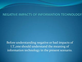 Before understanding negative or bad impacts of
   I.T.,one should understand the meaning of
information technology in the present scenario.
 