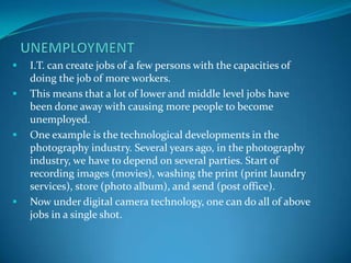    I.T. can create jobs of a few persons with the capacities of
    doing the job of more workers.
   This means that a ...