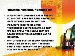 Training, Training, Training !!!!
• A sufficient computer lab is needed
  so we can learn the basic and up-to-
  date technics and technology.
• Projects need to be given
  throughout our programs so that
  we can apply the skills that we
  learn within the computer lab to
  resumes.
• Up-to-date software and programs
  should be given so that the right
  skills and technics can be learned
  for the perspective field.
 
