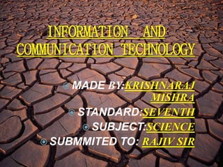 INFORMATION AND 
INFORMATION AND 
COMMUNICATION TECHNOLOGY 
COMMUNICATION TECHNOLOGY 
MADE BY: MISHRA SHIVANI 
MADE BY:KRISHNARAJ 
MISHRA 
S.T.D:SEVENTH 
STANDARD:SEVENTH 
SUB:SCIENCE 
SUBJECT:SCIENCE 
TO: RAJIV SIR 
SUBMMITED TO: RAJIV SIR 
 
