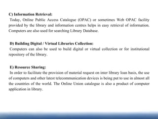 C) Information Retrieval:
Today, Online Public Access Catalogue (OPAC) or sometimes Web OPAC facility
provided by the library and information centres helps in easy retrieval of information.
Computers are also used for searching Library Database.
D) Building Digital / Virtual Libraries Collection:
Computers can also be used to build digital or virtual collection or for institutional
repository of the library.
E) Resource Sharing:
In order to facilitate the provision of material request on inter library loan basis, the use
of computers and other latest telecommunication devices is being put to use in almost all
the countries of the world. The Online Union catalogue is also a product of computer
application in library.
 