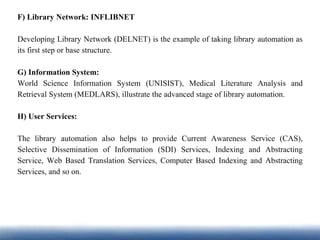 F) Library Network: INFLIBNET
Developing Library Network (DELNET) is the example of taking library automation as
its first step or base structure.
G) Information System:
World Science Information System (UNISIST), Medical Literature Analysis and
Retrieval System (MEDLARS), illustrate the advanced stage of library automation.
H) User Services:
The library automation also helps to provide Current Awareness Service (CAS),
Selective Dissemination of Information (SDI) Services, Indexing and Abstracting
Service, Web Based Translation Services, Computer Based Indexing and Abstracting
Services, and so on.
 