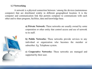 1.3 Networking
A network is a physical connection between / among the devices (autonomous
computer) that are distributed widely in different geographical location. It is the
computer and communication link that permits computer to communicate with each
other and to share program, facilities, data and knowledge base.
a) Private Network: These networks are usually owned by some
corporation or other entity that control access and use of network
to its staff.
b) Public Networks: These networks provide services to any
individual or organization who becomes the member or
subscriber. Eg. Telephone system.
c) Cooperative Networks: These networks are managed and
supported by their user.
 