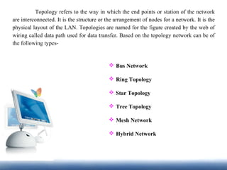 Topology refers to the way in which the end points or station of the network
are interconnected. It is the structure or the arrangement of nodes for a network. It is the
physical layout of the LAN. Topologies are named for the figure created by the web of
wiring called data path used for data transfer. Based on the topology network can be of
the following types-
 Bus Network
 Ring Topology
 Star Topology
 Tree Topology
 Mesh Network
 Hybrid Network
 