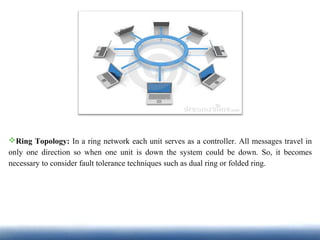 Ring Topology: In a ring network each unit serves as a controller. All messages travel in
only one direction so when one unit is down the system could be down. So, it becomes
necessary to consider fault tolerance techniques such as dual ring or folded ring.
 