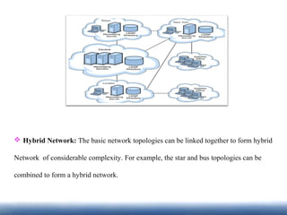  Hybrid Network: The basic network topologies can be linked together to form hybrid
Network of considerable complexity. For example, the star and bus topologies can be
combined to form a hybrid network.
 
