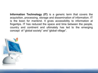 Information Technology (IT) is a generic term that covers the
acquisition, processing, storage and dissemination of information. IT
is the boon for mankind. It gives accessibility to information at
fingertips. IT has reduced the space and time between the people,
country and continent and ultimately has led to the emerging
concept of “global society” and “global village”.
 