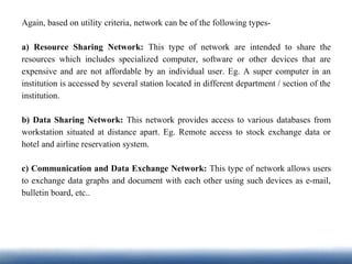 Again, based on utility criteria, network can be of the following types-
a) Resource Sharing Network: This type of network are intended to share the
resources which includes specialized computer, software or other devices that are
expensive and are not affordable by an individual user. Eg. A super computer in an
institution is accessed by several station located in different department / section of the
institution.
b) Data Sharing Network: This network provides access to various databases from
workstation situated at distance apart. Eg. Remote access to stock exchange data or
hotel and airline reservation system.
c) Communication and Data Exchange Network: This type of network allows users
to exchange data graphs and document with each other using such devices as e-mail,
bulletin board, etc..
 