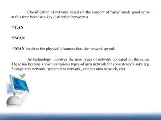 Classification of network based on the concept of “area” made good sense
at this time because a key distinction between a
LAN
WAN
MAN involves the physical distances that the network spread.
As technology improves the new types of network appeared on the sense.
These too become known as various types of area network for consistency’s sake (eg.
Storage area network, system area network, campus area network, etc)
 