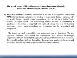 The overall impact of IT on library and information science is broadly
subdivided into three major divisions, such as
a) Impact on Technical Services: Automation, in the form of bibliographic utilities and
MARC format has revolutionized the practice of cataloguing. Today’s librarians rely
on MARC format to provide proper cataloguing services to their users. Online Public
Access Catalogue (OPAC) can substantially reduce the cost of maintaining a
catalogue. If the OPAC is integrated with technical service files in a full function
automated system, work throughout the department can be streamlined and
reorganized.
The impact on staff responsibility and assignment can be significant. The co-
operative collection development and management have become increasingly
important in libraries due to tight budgets, rising prices and the information explosion.
Bibliographic utilities facilitate these efforts through shared holdings, information and
automated inter-library loan sub-systems to speed resource sharing.
 