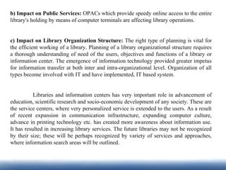 b) Impact on Public Services: OPACs which provide speedy online access to the entire
library's holding by means of computer terminals are affecting library operations.
c) Impact on Library Organization Structure: The right type of planning is vital for
the efficient working of a library. Planning of a library organizational structure requires
a thorough understanding of need of the users, objectives and functions of a library or
information center. The emergence of information technology provided greater impetus
for information transfer at both inter and intra-organizational level. Organization of all
types become involved with IT and have implemented, IT based system.
Libraries and information centers has very important role in advancement of
education, scientific research and socio-economic development of any society. These are
the service centers, where very personalized service is extended to the users. As a result
of recent expansion in communication infrastructure, expanding computer culture,
advance in printing technology etc. has created more awareness about information use.
It has resulted in increasing library services. The future libraries may not be recognized
by their size; these will be perhaps recognized by variety of services and approaches,
where information search areas will be outlined.
 