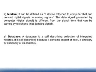 c) Modem: It can be defined as “a device attached to computer that can
convert digital signals to analog signals.” The data signal generated by
computer (digital signal) is different from the signal from that can be
carried by telephone lines (analog signal).
d) Database: A database is a self describing collection of integrated
records. It is self describing because it contains as part of itself, a directory
or dictionary of its contents.
 