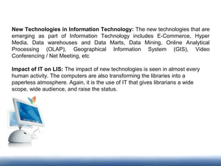 New Technologies in Information Technology: The new technologies that are
emerging as part of Information Technology includes E-Commerce, Hyper
Media, Data warehouses and Data Marts, Data Mining, Online Analytical
Processing (OLAP), Geographical Information System (GIS), Video
Conferencing / Net Meeting, etc
Impact of IT on LIS: The impact of new technologies is seen in almost every
human activity. The computers are also transforming the libraries into a
paperless atmosphere. Again, it is the use of IT that gives librarians a wide
scope, wide audience, and raise the status.
 