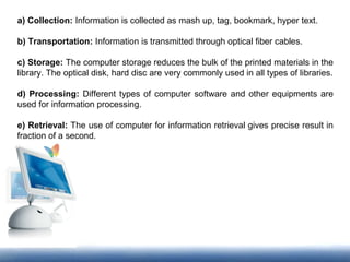 a) Collection: Information is collected as mash up, tag, bookmark, hyper text.
b) Transportation: Information is transmitted through optical fiber cables.
c) Storage: The computer storage reduces the bulk of the printed materials in the
library. The optical disk, hard disc are very commonly used in all types of libraries.
d) Processing: Different types of computer software and other equipments are
used for information processing.
e) Retrieval: The use of computer for information retrieval gives precise result in
fraction of a second.
 