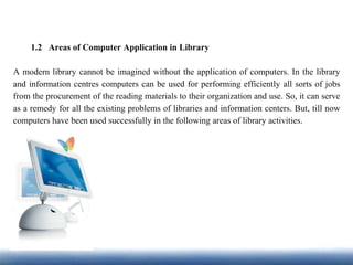 1.2 Areas of Computer Application in Library
A modern library cannot be imagined without the application of computers. In the library
and information centres computers can be used for performing efficiently all sorts of jobs
from the procurement of the reading materials to their organization and use. So, it can serve
as a remedy for all the existing problems of libraries and information centers. But, till now
computers have been used successfully in the following areas of library activities.
 