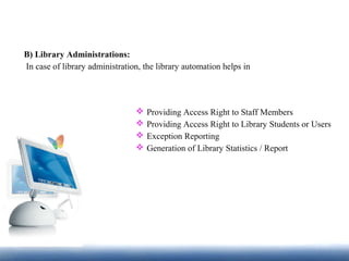 B) Library Administrations:
In case of library administration, the library automation helps in
 Providing Access Right to Staff Members
 Providing Access Right to Library Students or Users
 Exception Reporting
 Generation of Library Statistics / Report
 
