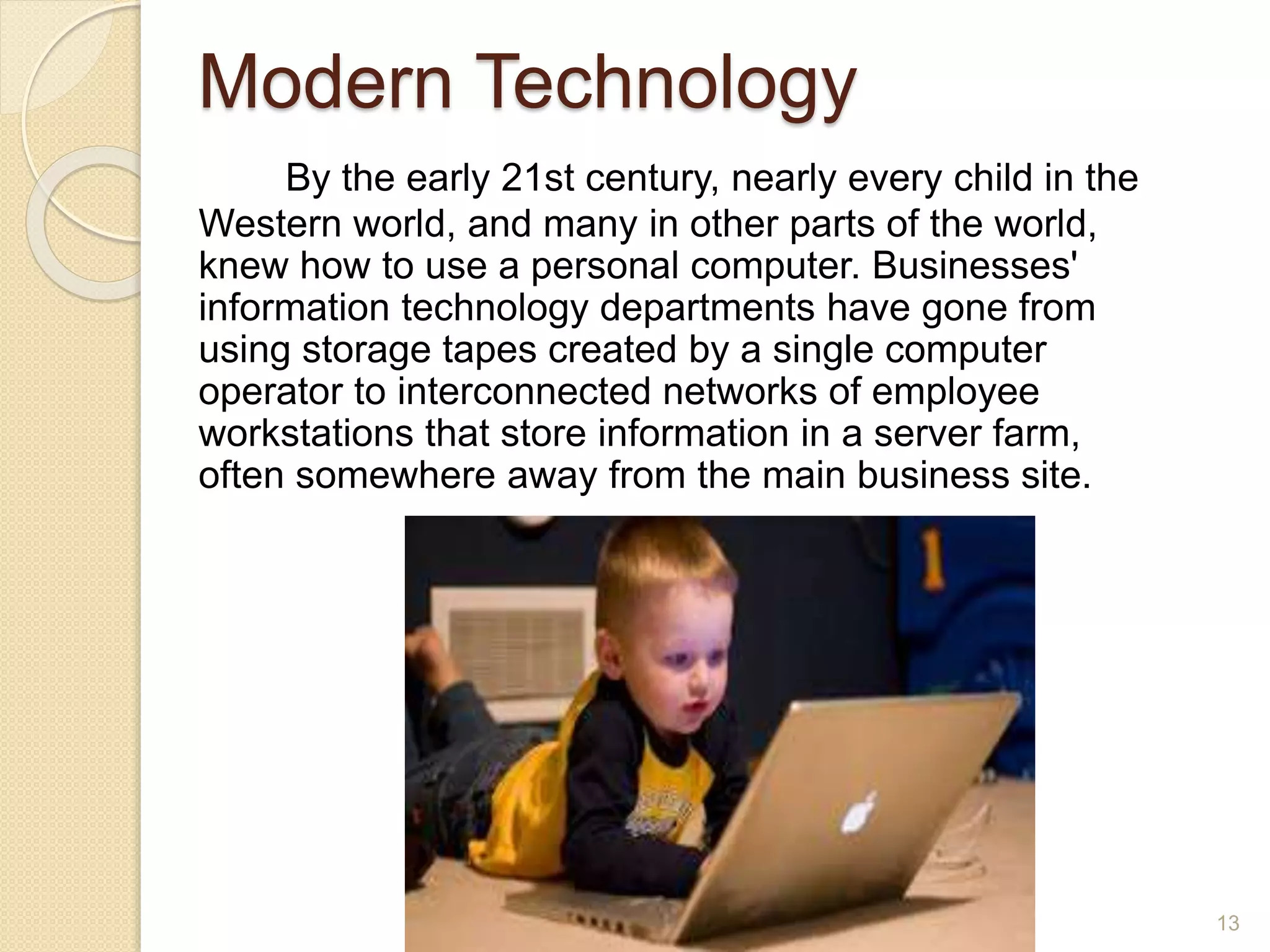 Modern Technology
By the early 21st century, nearly every child in the
Western world, and many in other parts of the world,
knew how to use a personal computer. Businesses'
information technology departments have gone from
using storage tapes created by a single computer
operator to interconnected networks of employee
workstations that store information in a server farm,
often somewhere away from the main business site.
13
 