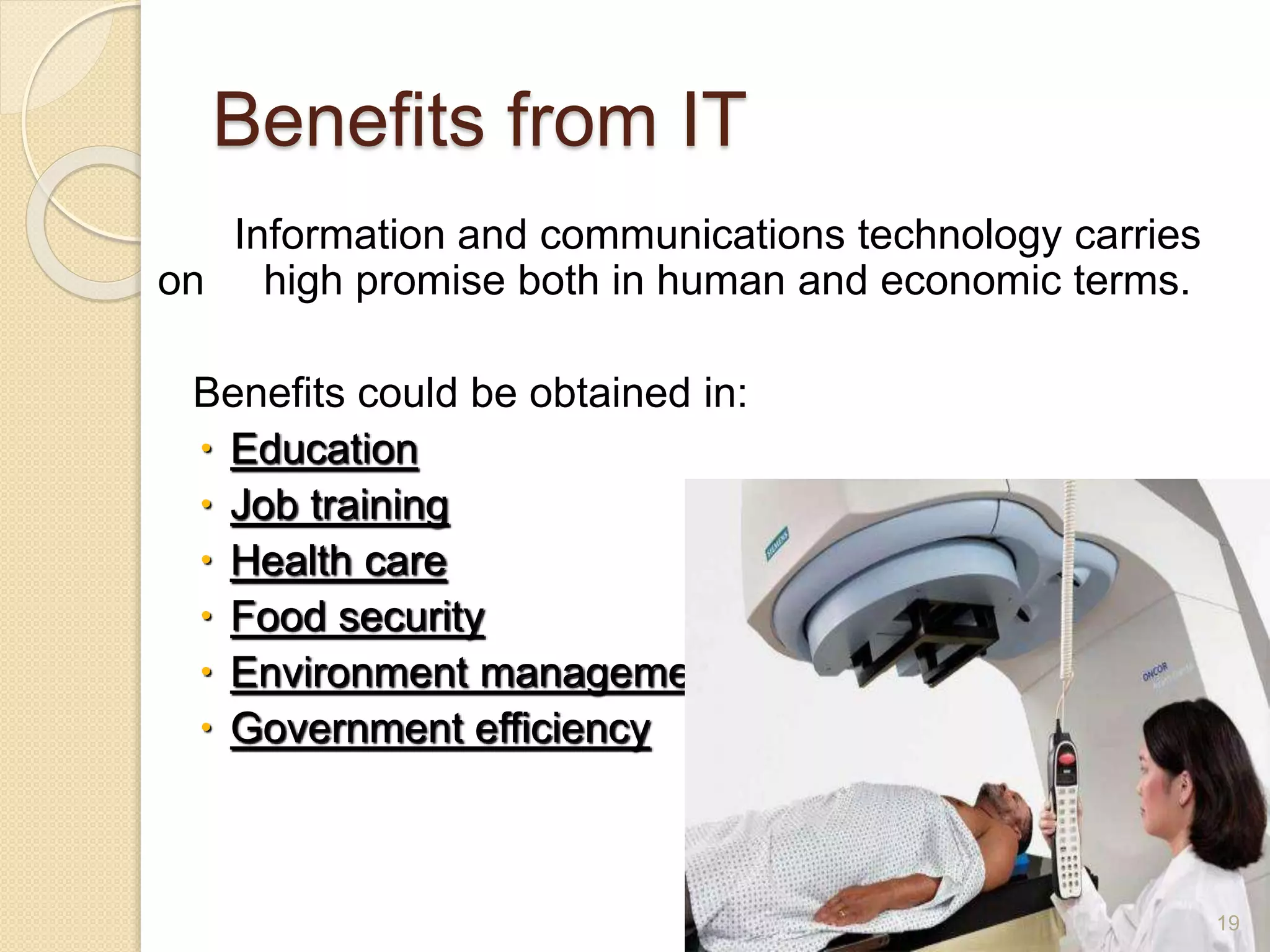 Benefits from IT
Information and communications technology carries
on high promise both in human and economic terms.
Benefits could be obtained in:
 Education
 Job training
 Health care
 Food security
 Environment management
 Government efficiency
19
 