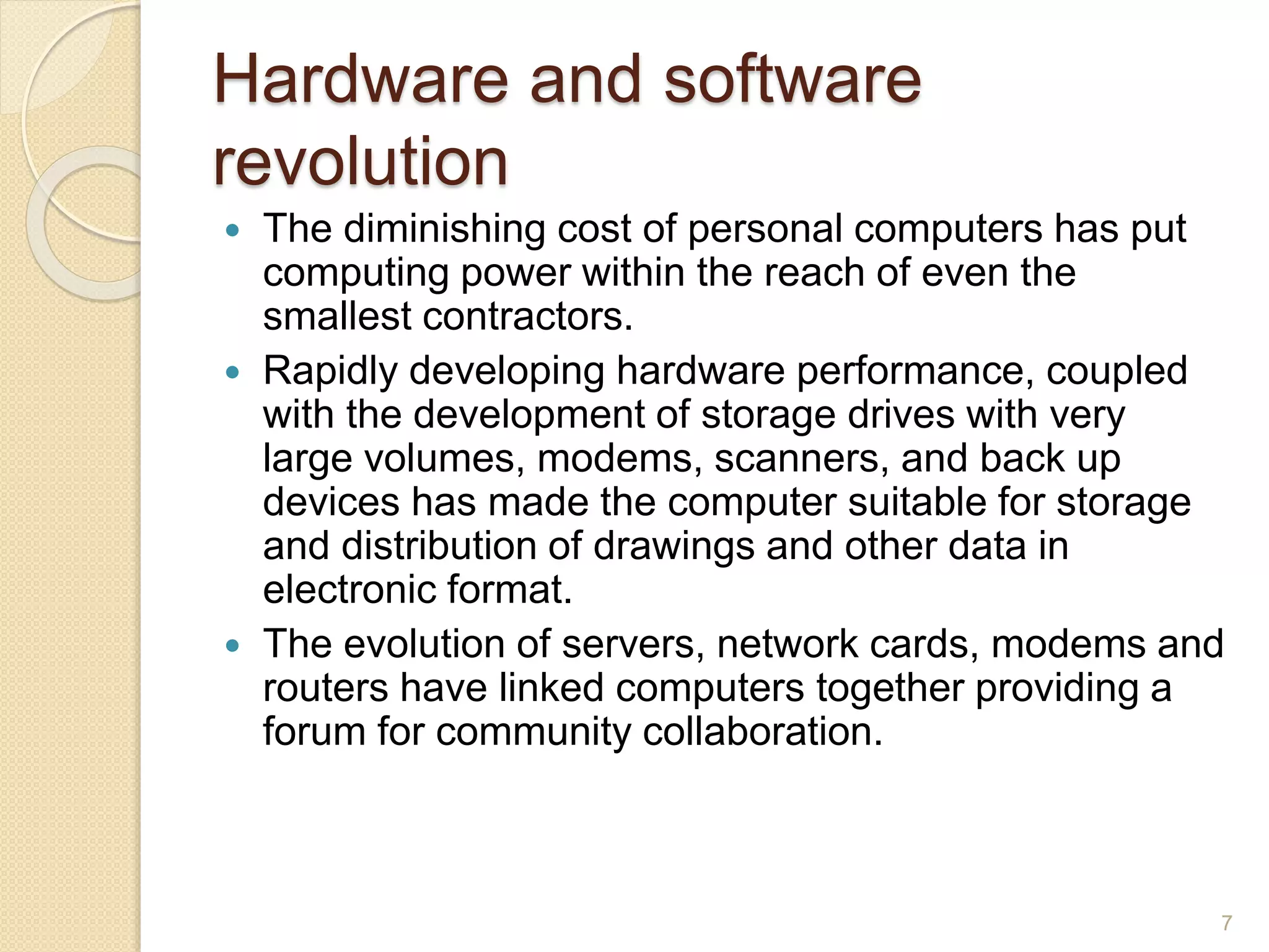 Hardware and software
revolution
 The diminishing cost of personal computers has put
computing power within the reach of even the
smallest contractors.
 Rapidly developing hardware performance, coupled
with the development of storage drives with very
large volumes, modems, scanners, and back up
devices has made the computer suitable for storage
and distribution of drawings and other data in
electronic format.
 The evolution of servers, network cards, modems and
routers have linked computers together providing a
forum for community collaboration.
7
 