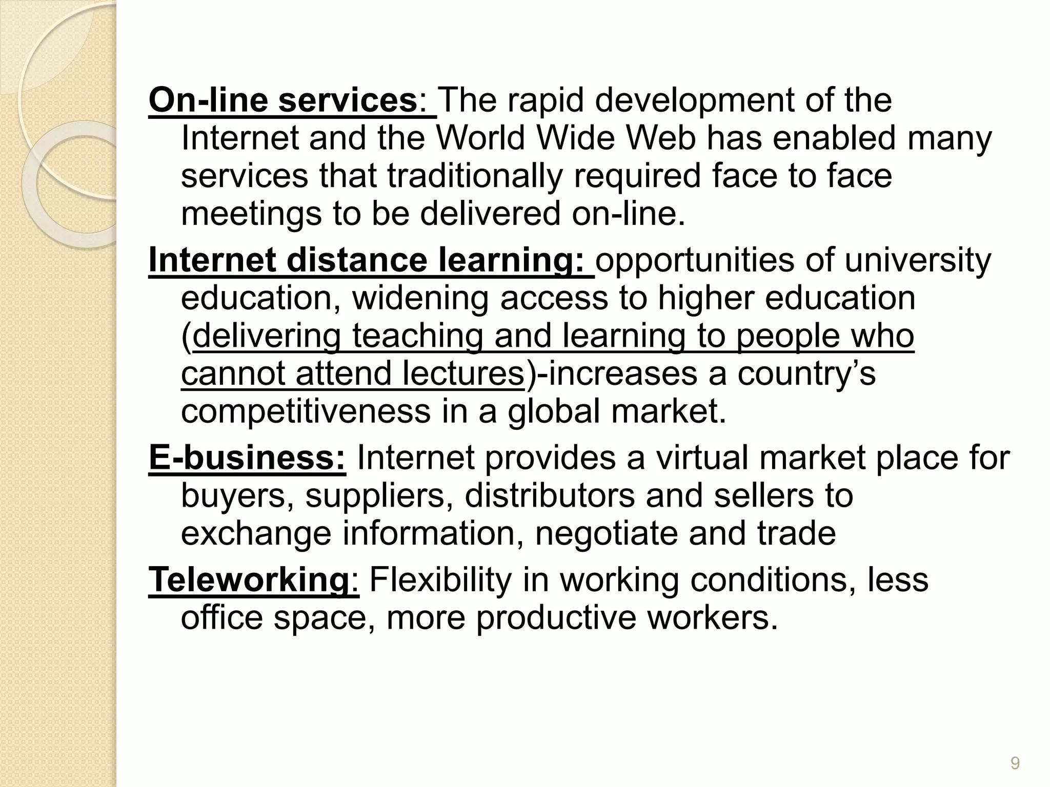 On-line services: The rapid development of the
Internet and the World Wide Web has enabled many
services that traditionally required face to face
meetings to be delivered on-line.
Internet distance learning: opportunities of university
education, widening access to higher education
(delivering teaching and learning to people who
cannot attend lectures)-increases a country’s
competitiveness in a global market.
E-business: Internet provides a virtual market place for
buyers, suppliers, distributors and sellers to
exchange information, negotiate and trade
Teleworking: Flexibility in working conditions, less
office space, more productive workers.
9
 