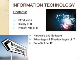 INFORMATION TECHNOLOGY
Contents:
 Introduction
 History of IT
 Present role of IT
 Hardware and Software
 Advantages & Disadvantages of IT
 Benefits from IT
1
 