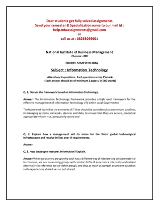 Dear students get fully solved assignments
Send your semester & Specialization name to our mail id :
help.mbaassignments@gmail.com
or
call us at : 08263069601
National Institute of Business Management
Chennai - 020
FOURTH SEMESTER MBA
Subject : Information Technology
Attend any 4 questions. Each question carries 25 marks
(Each answer should be of minimum 2 pages / of 300 words)
Q. 1. Discuss the framework based on Information Technology.
Answer: The Information Technology Framework provides a high level framework for the
effective management of Information Technology (IT) within Local Government.
The frameworkidentifiesthe elementsof IT that should be considered as a minimum baseline,
in managing systems, networks, devices and data, to ensure that they are secure, protected
appropriately from risk, adequately tested and
Q. 2. Explain how a management sell its vision for the firms’ global technological
infrastructure and resolve inflicts over IT requirements.
Answer:
Q. 3. How do people interpret Information? Explain.
Answer:Whenwe asktwo groupswhyeach hasa differentwayof interpreting written material
in common, we are presuming groups with similar drifts of experience internally and variant
externally (in reference to the other group), and thus as much as compel an answer based on
such experiences shared versus not shared.
 