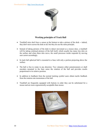 Downloaded from: http://www.bsccsit.com
10 For More Class Notes Visit: http://www.bsccsit.com
Working principles of Track Ball
 Trackball mice don't have a sensor at the bottom to take a picture of the desk -- indeed,
they don't move across the desk at all, but they do use the same principle.
 Instead of taking pictures of the desk to detect movement as a mouse does, a trackball
will be taking continual pictures of the ball itself, which usually has many tiny dots on
the surface and when these dots move, the small processor inside responds by moving
user cursor accordingly.
 In track ball spherical ball is mounted in a base with only a portion projecting above the
surface.
 The ball is free to rotate in any direction. Two valuators either potentiometers or shaft
encoders mounted in the base sense the rotation of the ball and provides results
proportional to its relative position.
 In addition to feedback from the normal tracking symbol users obtain tactile feedback
from the rotation rate momentum of the ball.
 Trackball are frequently equipped with buttons in order they can be substituted for a
mouse and are more ergonomically acceptable than mouse.
 