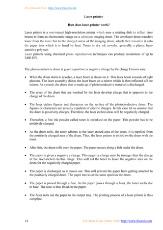 Downloaded from: http://www.bsccsit.com
14 For More Class Notes Visit: http://www.bsccsit.com
Laser printer
How does laser printer work?
Laser printer is a non-impact high-resolution printer which uses a rotating disk to reflect laser
beams to form an electrostatic image on a selenium imaging drum. The developer drum transfers
toner from the toner bin to the charged areas of the imaging drum, which then transfers it onto
the paper into which it is fused by heat. Toner is dry ink powder, generally a plastic heat-
sensitive polymer.
Laser printers using chemical photo reproduction techniques can produce resolutions of up to
2400 DPI.
The photoconductive drum is given a positive or negative charge by the charge Corona wire.
 When the drum starts to revolve, a laser beam is shone on it. This laser beam consists of light
photons. The laser assembly shines the laser beam on a mirror which is then reflected off the
mirror. As a result, the drum that is made up of photoconductive material is discharged.
 The areas of the drum that are touched by the laser develop charge that is opposite to the
charge of the drum.
 The laser etches figures and characters on the surface of the photoconductive drum. The
figures or characters are actually a pattern of electric charges. In this case let us assume that
the drum is positively charges. Therefore, the laser etched areas will be negatively charged.
 Thereafter, a fine ink powder called toner is sprinkled on the paper. This powder has to be
positively charged.
 As the drum rolls, the toner adheres to the laser-etched area of the drum. It is repelled from
the positively charged area of the drum. Thus, the laser pattern is etched on the drum with the
toner.
 After this, the drum rolls over the paper. The paper passes along a belt under the drum.
 The paper is given a negative e charge. This negative charge must be stronger than the charge
of the laser-etched electric image. This will aid the toner to leave the negative area on the
drum for the negatively charged paper.
 The paper is discharged as it moves out. This will prevent the paper from getting attached to
the positively charged drum. The paper moves at the same speed as the drum.
 The paper is passed through a fuse. As the paper passes through a fuser, the toner melts due
to hear. The tone is thus fixed on the paper.
 The fuser rolls out the paper to the output tray. The printing process of a laser printer is thus
complete.
 