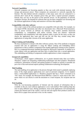 Downloaded from: http://www.bsccsit.com
23 For More Class Notes Visit: http://www.bsccsit.com
Network Capabilities
Network computers are becoming popular as they can work with minimal memory, disk
storage and processor power. These computers are connected to a network especially the
Internet. The idea behind network computers is that many users who are connected to a
network don‟t need all the computer power they get from a typical personal computer.
Instead, they can rely on the power of the network servers. As the popularity of network
computers increase, the demand for software that can run these computers are increasing and
the software applications of today and tomorrow will have that capability.
Compatibility with other software
Now a day‟s most of the software products are compatible with each other. For example, we
can import HTML documents and other text documents into a Microsoft Word document.
Also as newer versions of software are released, most vendors maintain backward
compatibility i.e. compatibility with earlier versions. These two features– backward
compatibility and compatibility with other products make it easier for the users, as they can
choose the application they want and still use the old files they created using other
applications or using older versions of the same application.
Object Linking and Embedding
We have mechanism to interact with other software systems. One of the methods to integrate
external tolls into an application is using the Object Linking and Embedding (OLE)
architecture to link or embed a component from another application running on the computer.
OLE is a compound document standard developed by Microsoft Corporation. It enables us to
create objects with one application and then link or embed them into a second application.
This embedding and linking of components enables applications to share components.
Groupwork capabilities
Technologies, which support collaboration, are in greater demand today than ever before.
Therefore, vendors are integrating collaborating technologies into their products. Distributed
workforces, information overload, and getting products to market as quickly as possible are
just a few of the motivational aspects pushing collaboration technology development.
Mail Enabling
The mail enabling of an application is the process through which email is gradually replacing
many of the single purpose applications now used on personal computers. In its simplest
form, a mail-enabled application is a Windows program that has a „Send‟ command in its
„File‟ menu. For example, the Microsoft Word 2000 has a „Send To‟ menu item in the „File‟
menu where we can choose to send the document to a mail recipient, fax recipient and son
on.
Web Enabling
With the ever-increasing popularity of Internet and the amount of information that is
available on the net, most software application is now web-enabled. Web enabling helps the
user in many different ways. During installation, most of the applications will automatically
connect the Internet and to the vendor‟s web site and will register their products (earlier one
had to fill in a paper form and mail or fax it to the vendor).
 