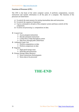 Downloaded from: http://www.bsccsit.com
31 For More Class Notes Visit: http://www.bsccsit.com
Functions of Processor (CPU)
The CPU is the heart of the entire computer system. It performs computations, executes
instructions and transfer information to all the parts of a computer. The functions of the
processor are listed below:
a) It controls the main memory for storing intermediate data and instructions.
b) It controls the sequence of operations.
c) It gives commands to all parts of the computer system and hence controls all the
components.
d) It carries out processing i.e. computations on data.
 Control Unit
 Access program instructions
 Decode (interpret) instructions
 Control flow of data throughout system
 Data flows through paths called buses
 Arithmetic-Logic Unit
 Perform computations on data
 Perform comparisons on data
 Registers
 High speed storage areas
 Hold data and instructions
 Primary Storage (Main Memory)
 Stores instructions from programs
 Stores data to be processed
THE-END
 