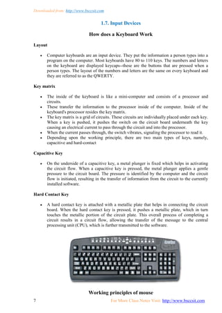 Downloaded from: http://www.bsccsit.com
7 For More Class Notes Visit: http://www.bsccsit.com
1.7. Input Devices
How does a Keyboard Work
Layout
 Computer keyboards are an input device. They put the information a person types into a
program on the computer. Most keyboards have 80 to 110 keys. The numbers and letters
on the keyboard are displayed keycaps--these are the buttons that are pressed when a
person types. The layout of the numbers and letters are the same on every keyboard and
they are referred to as the QWERTY.
Key matrix
 The inside of the keyboard is like a mini-computer and consists of a processor and
circuits.
 These transfer the information to the processor inside of the computer. Inside of the
keyboard's processor resides the key matrix.
 The key matrix is a grid of circuits. These circuits are individually placed under each key.
When a key is pushed, it pushes the switch on the circuit board underneath the key
causing an electrical current to pass through the circuit and into the processor.
 When the current passes through, the switch vibrates, signaling the processor to read it.
 Depending upon the working principle, there are two main types of keys, namely,
capacitive and hard-contact
Capacitive Key
 On the underside of a capacitive key, a metal plunger is fixed which helps in activating
the circuit flow. When a capacitive key is pressed, the metal plunger applies a gentle
pressure to the circuit board. The pressure is identified by the computer and the circuit
flow is initiated, resulting in the transfer of information from the circuit to the currently
installed software.
Hard Contact Key
 A hard contact key is attached with a metallic plate that helps in connecting the circuit
board. When the hard contact key is pressed, it pushes a metallic plate, which in turn
touches the metallic portion of the circuit plate. This overall process of completing a
circuit results in a circuit flow, allowing the transfer of the message to the central
processing unit (CPU), which is further transmitted to the software.
Working principles of mouse
 