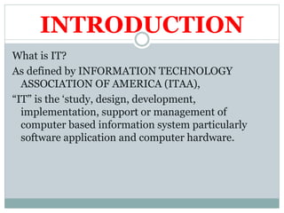INTRODUCTION
What is IT?
As defined by INFORMATION TECHNOLOGY
ASSOCIATION OF AMERICA (ITAA),
“IT” is the ‘study, design, development,
implementation, support or management of
computer based information system particularly
software application and computer hardware.